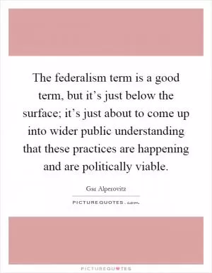 The federalism term is a good term, but it’s just below the surface; it’s just about to come up into wider public understanding that these practices are happening and are politically viable Picture Quote #1