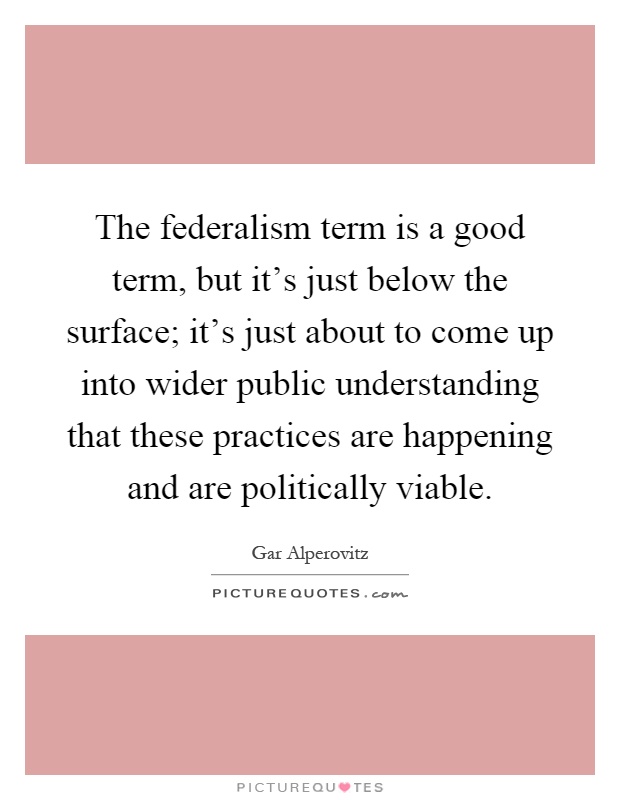 The federalism term is a good term, but it's just below the surface; it's just about to come up into wider public understanding that these practices are happening and are politically viable Picture Quote #1