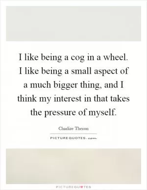 I like being a cog in a wheel. I like being a small aspect of a much bigger thing, and I think my interest in that takes the pressure of myself Picture Quote #1