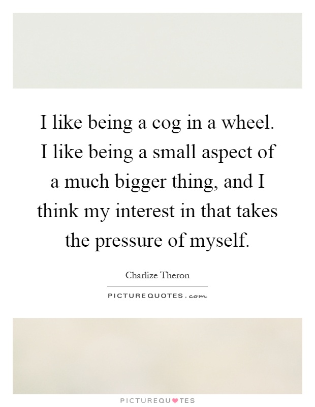 I like being a cog in a wheel. I like being a small aspect of a much bigger thing, and I think my interest in that takes the pressure of myself Picture Quote #1