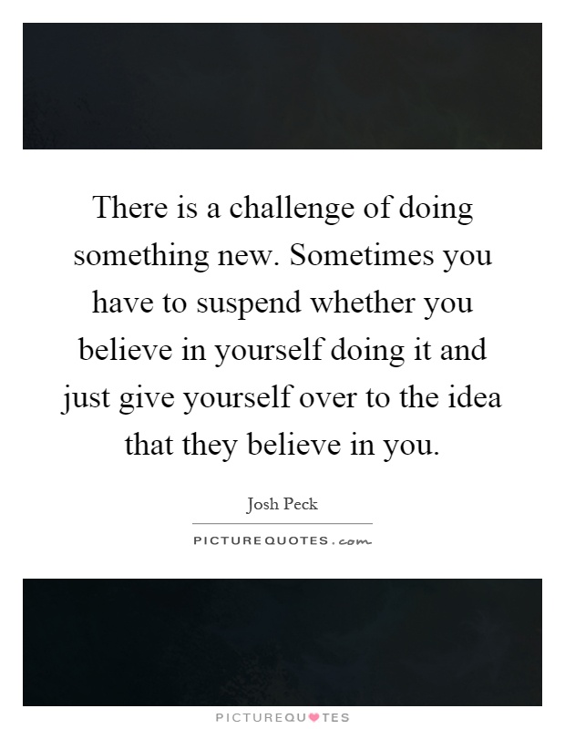 There is a challenge of doing something new. Sometimes you have to suspend whether you believe in yourself doing it and just give yourself over to the idea that they believe in you Picture Quote #1