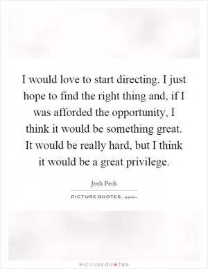 I would love to start directing. I just hope to find the right thing and, if I was afforded the opportunity, I think it would be something great. It would be really hard, but I think it would be a great privilege Picture Quote #1