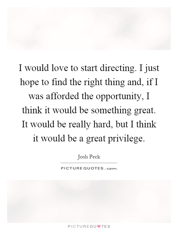 I would love to start directing. I just hope to find the right thing and, if I was afforded the opportunity, I think it would be something great. It would be really hard, but I think it would be a great privilege Picture Quote #1