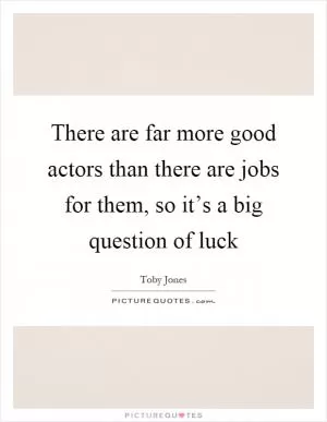 There are far more good actors than there are jobs for them, so it’s a big question of luck Picture Quote #1