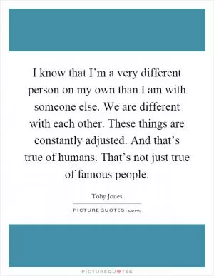I know that I’m a very different person on my own than I am with someone else. We are different with each other. These things are constantly adjusted. And that’s true of humans. That’s not just true of famous people Picture Quote #1