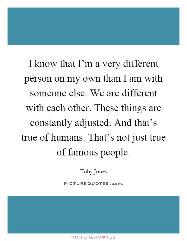 I know that I'm a very different person on my own than I am with someone else. We are different with each other. These things are constantly adjusted. And that's true of humans. That's not just true of famous people Picture Quote #1