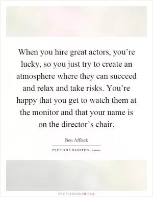 When you hire great actors, you’re lucky, so you just try to create an atmosphere where they can succeed and relax and take risks. You’re happy that you get to watch them at the monitor and that your name is on the director’s chair Picture Quote #1