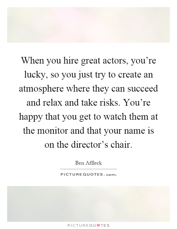 When you hire great actors, you're lucky, so you just try to create an atmosphere where they can succeed and relax and take risks. You're happy that you get to watch them at the monitor and that your name is on the director's chair Picture Quote #1