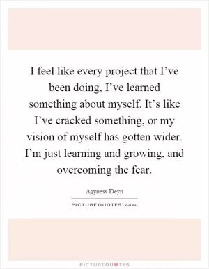 I feel like every project that I’ve been doing, I’ve learned something about myself. It’s like I’ve cracked something, or my vision of myself has gotten wider. I’m just learning and growing, and overcoming the fear Picture Quote #1