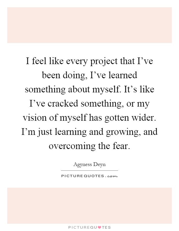 I feel like every project that I've been doing, I've learned something about myself. It's like I've cracked something, or my vision of myself has gotten wider. I'm just learning and growing, and overcoming the fear Picture Quote #1