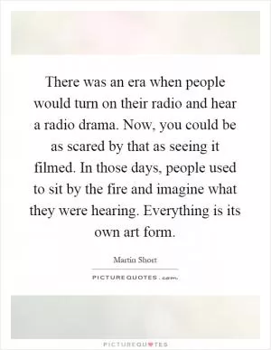 There was an era when people would turn on their radio and hear a radio drama. Now, you could be as scared by that as seeing it filmed. In those days, people used to sit by the fire and imagine what they were hearing. Everything is its own art form Picture Quote #1