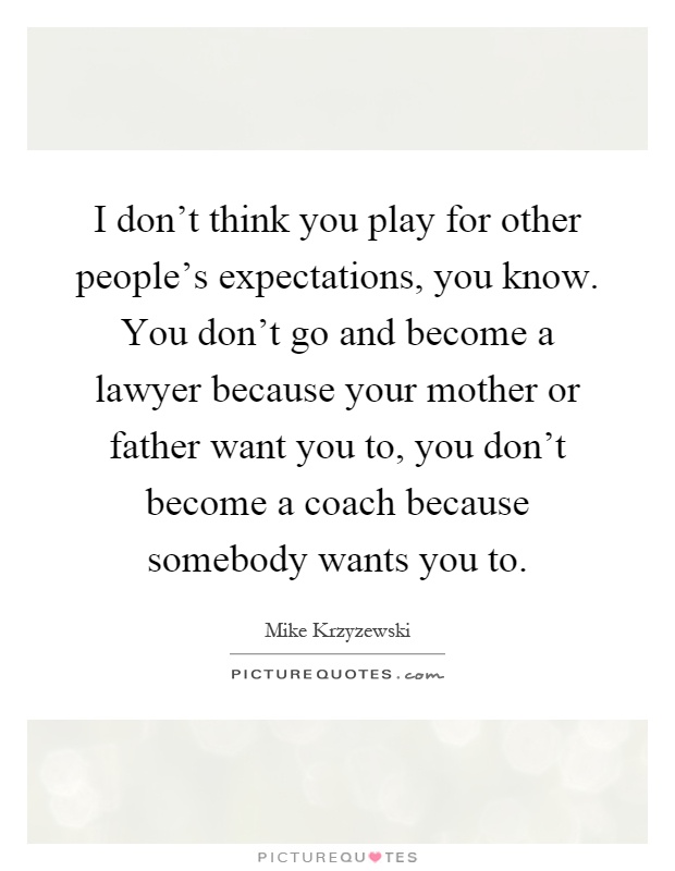 I don't think you play for other people's expectations, you know. You don't go and become a lawyer because your mother or father want you to, you don't become a coach because somebody wants you to Picture Quote #1