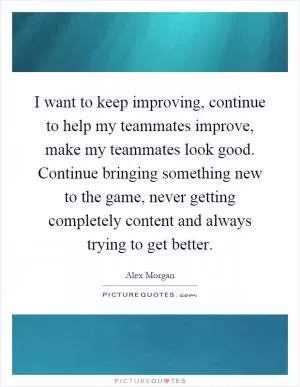 I want to keep improving, continue to help my teammates improve, make my teammates look good. Continue bringing something new to the game, never getting completely content and always trying to get better Picture Quote #1