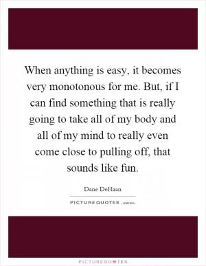 When anything is easy, it becomes very monotonous for me. But, if I can find something that is really going to take all of my body and all of my mind to really even come close to pulling off, that sounds like fun Picture Quote #1