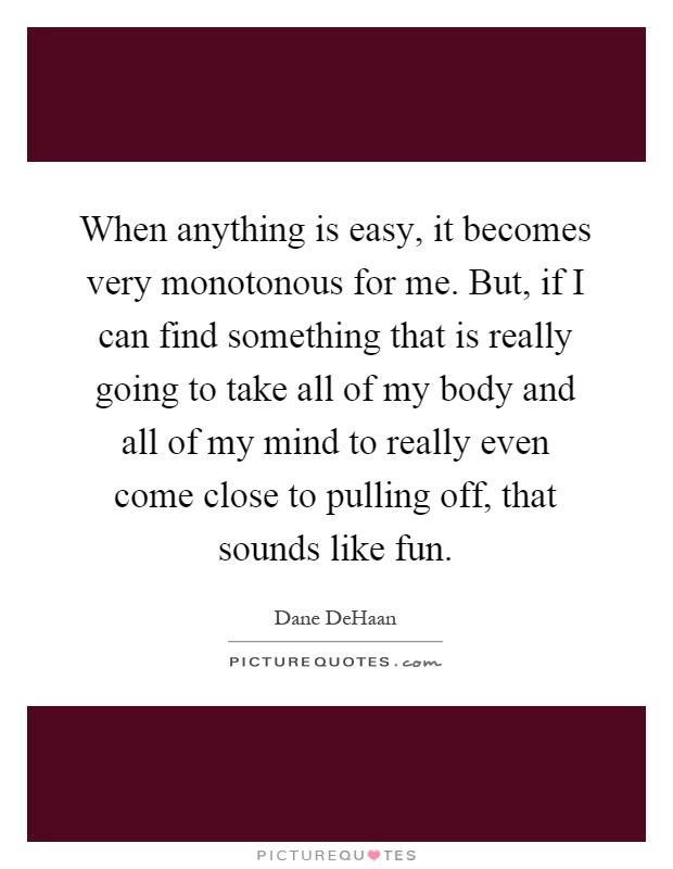 When anything is easy, it becomes very monotonous for me. But, if I can find something that is really going to take all of my body and all of my mind to really even come close to pulling off, that sounds like fun Picture Quote #1