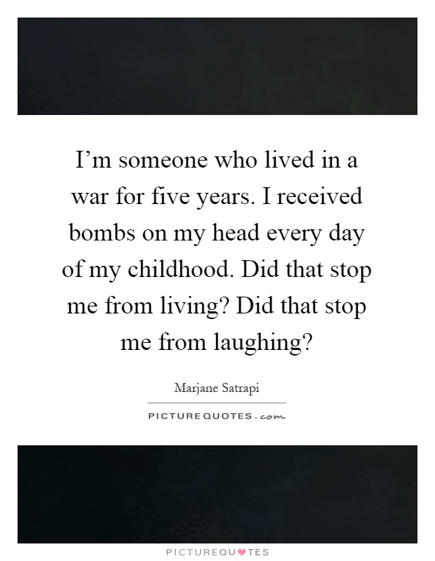 I'm someone who lived in a war for five years. I received bombs on my head every day of my childhood. Did that stop me from living? Did that stop me from laughing? Picture Quote #1