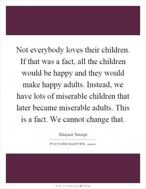 Not everybody loves their children. If that was a fact, all the children would be happy and they would make happy adults. Instead, we have lots of miserable children that later became miserable adults. This is a fact. We cannot change that Picture Quote #1