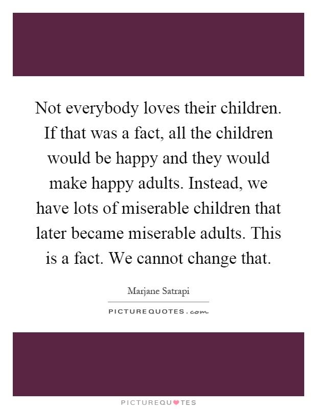 Not everybody loves their children. If that was a fact, all the children would be happy and they would make happy adults. Instead, we have lots of miserable children that later became miserable adults. This is a fact. We cannot change that Picture Quote #1