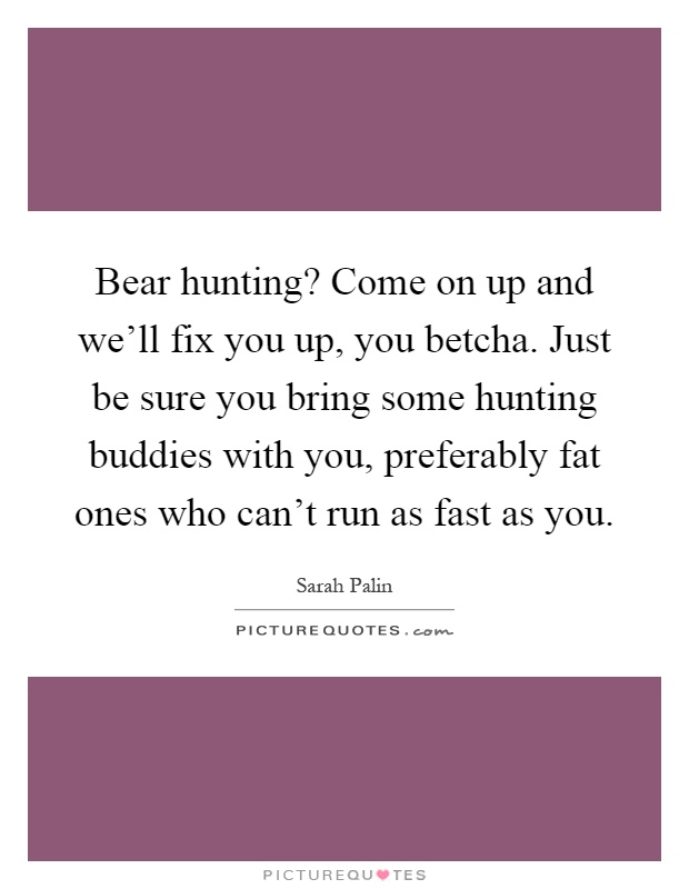Bear hunting? Come on up and we'll fix you up, you betcha. Just be sure you bring some hunting buddies with you, preferably fat ones who can't run as fast as you Picture Quote #1