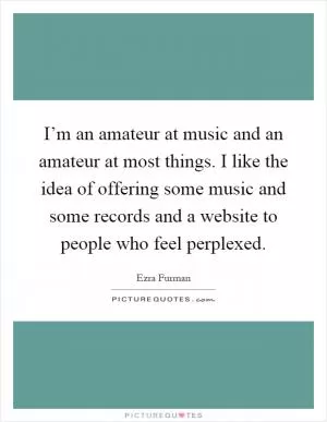 I’m an amateur at music and an amateur at most things. I like the idea of offering some music and some records and a website to people who feel perplexed Picture Quote #1