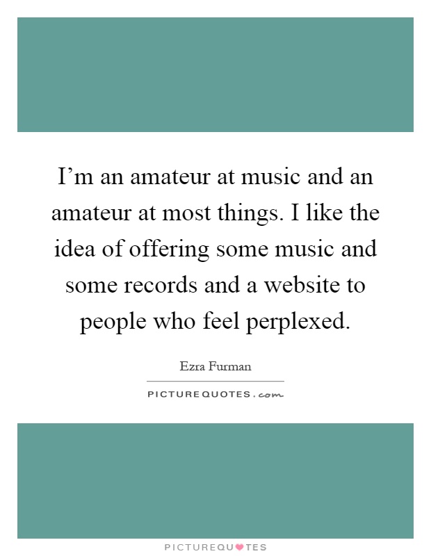 I'm an amateur at music and an amateur at most things. I like the idea of offering some music and some records and a website to people who feel perplexed Picture Quote #1