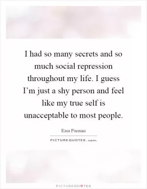 I had so many secrets and so much social repression throughout my life. I guess I’m just a shy person and feel like my true self is unacceptable to most people Picture Quote #1