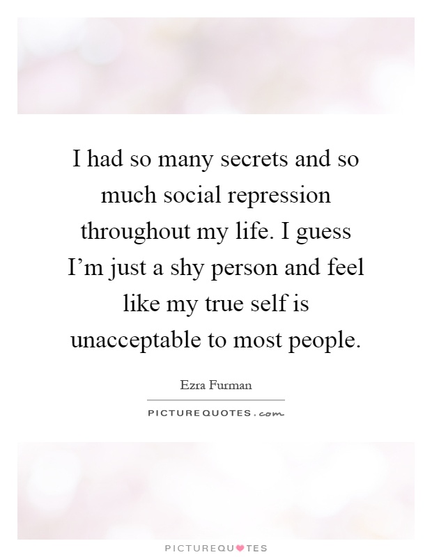 I had so many secrets and so much social repression throughout my life. I guess I'm just a shy person and feel like my true self is unacceptable to most people Picture Quote #1