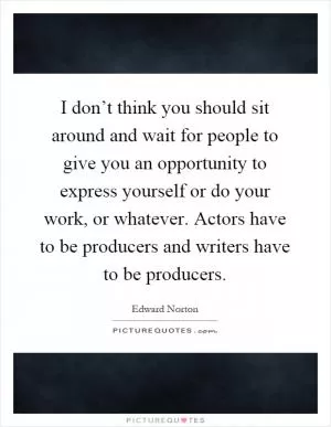 I don’t think you should sit around and wait for people to give you an opportunity to express yourself or do your work, or whatever. Actors have to be producers and writers have to be producers Picture Quote #1
