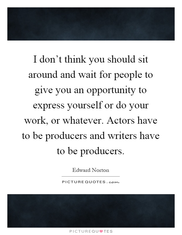 I don't think you should sit around and wait for people to give you an opportunity to express yourself or do your work, or whatever. Actors have to be producers and writers have to be producers Picture Quote #1