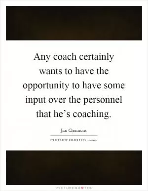 Any coach certainly wants to have the opportunity to have some input over the personnel that he’s coaching Picture Quote #1
