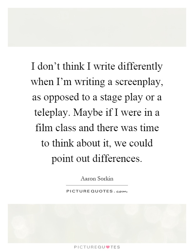 I don't think I write differently when I'm writing a screenplay, as opposed to a stage play or a teleplay. Maybe if I were in a film class and there was time to think about it, we could point out differences Picture Quote #1