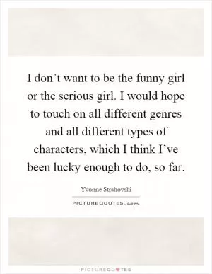 I don’t want to be the funny girl or the serious girl. I would hope to touch on all different genres and all different types of characters, which I think I’ve been lucky enough to do, so far Picture Quote #1