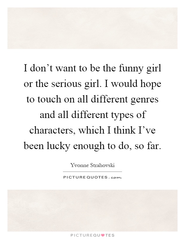 I don't want to be the funny girl or the serious girl. I would hope to touch on all different genres and all different types of characters, which I think I've been lucky enough to do, so far Picture Quote #1