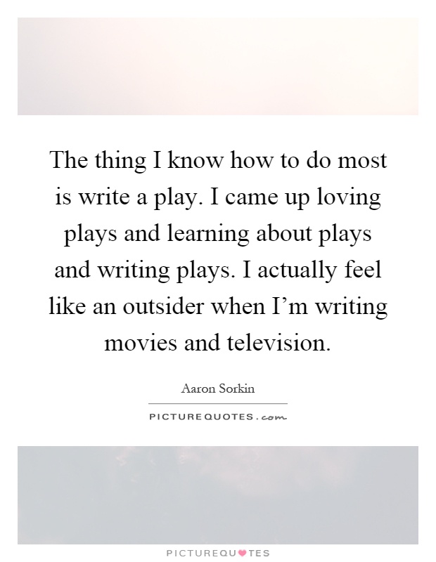 The thing I know how to do most is write a play. I came up loving plays and learning about plays and writing plays. I actually feel like an outsider when I'm writing movies and television Picture Quote #1
