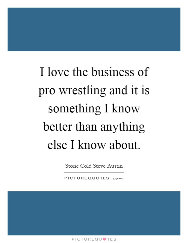 I love the business of pro wrestling and it is something I know better than anything else I know about Picture Quote #1