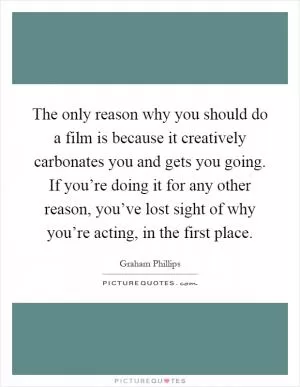 The only reason why you should do a film is because it creatively carbonates you and gets you going. If you’re doing it for any other reason, you’ve lost sight of why you’re acting, in the first place Picture Quote #1