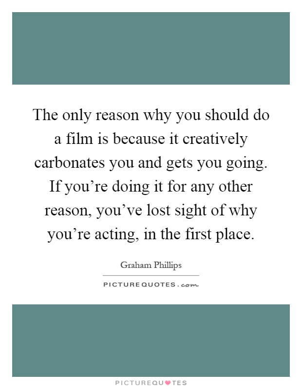 The only reason why you should do a film is because it creatively carbonates you and gets you going. If you're doing it for any other reason, you've lost sight of why you're acting, in the first place Picture Quote #1