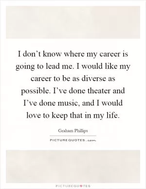 I don’t know where my career is going to lead me. I would like my career to be as diverse as possible. I’ve done theater and I’ve done music, and I would love to keep that in my life Picture Quote #1