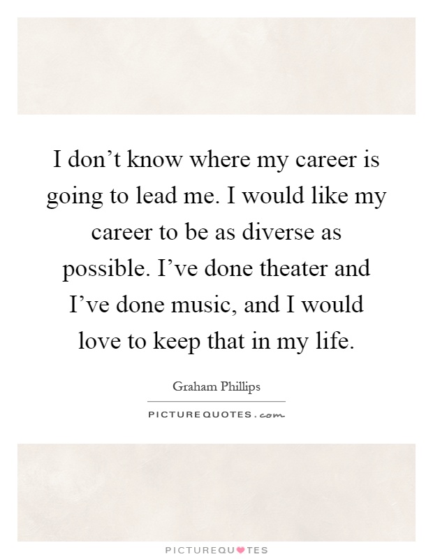 I don't know where my career is going to lead me. I would like my career to be as diverse as possible. I've done theater and I've done music, and I would love to keep that in my life Picture Quote #1