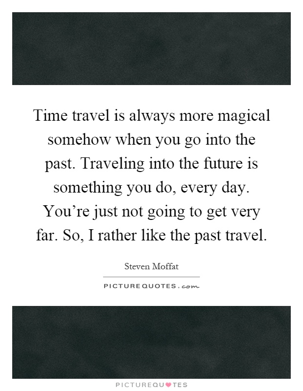 Time travel is always more magical somehow when you go into the past. Traveling into the future is something you do, every day. You're just not going to get very far. So, I rather like the past travel Picture Quote #1