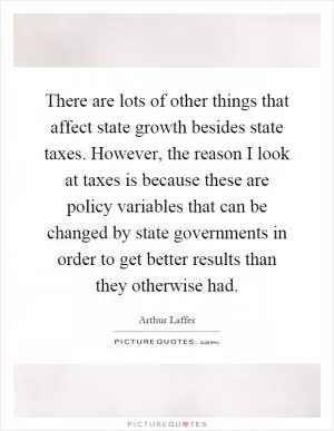 There are lots of other things that affect state growth besides state taxes. However, the reason I look at taxes is because these are policy variables that can be changed by state governments in order to get better results than they otherwise had Picture Quote #1