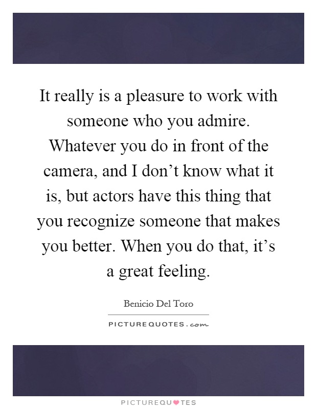 It really is a pleasure to work with someone who you admire. Whatever you do in front of the camera, and I don't know what it is, but actors have this thing that you recognize someone that makes you better. When you do that, it's a great feeling Picture Quote #1