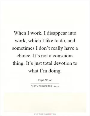 When I work, I disappear into work, which I like to do, and sometimes I don’t really have a choice. It’s not a conscious thing. It’s just total devotion to what I’m doing Picture Quote #1