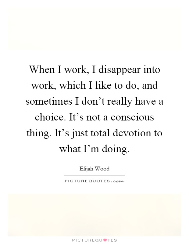 When I work, I disappear into work, which I like to do, and sometimes I don't really have a choice. It's not a conscious thing. It's just total devotion to what I'm doing Picture Quote #1