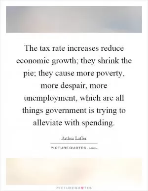 The tax rate increases reduce economic growth; they shrink the pie; they cause more poverty, more despair, more unemployment, which are all things government is trying to alleviate with spending Picture Quote #1