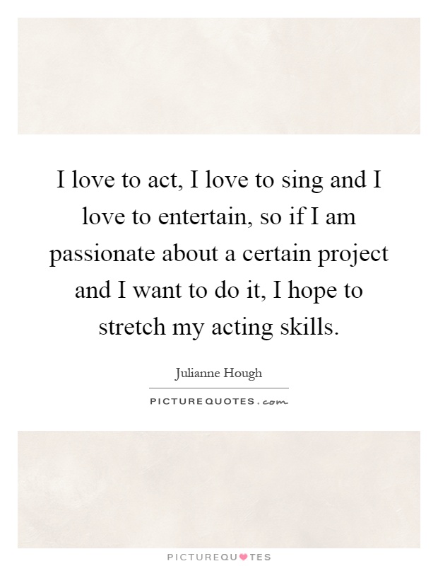 I love to act, I love to sing and I love to entertain, so if I am passionate about a certain project and I want to do it, I hope to stretch my acting skills Picture Quote #1