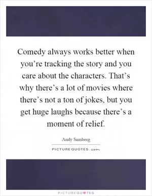 Comedy always works better when you’re tracking the story and you care about the characters. That’s why there’s a lot of movies where there’s not a ton of jokes, but you get huge laughs because there’s a moment of relief Picture Quote #1