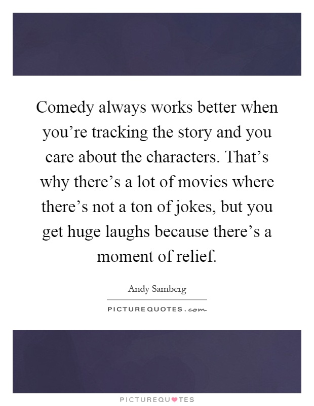 Comedy always works better when you're tracking the story and you care about the characters. That's why there's a lot of movies where there's not a ton of jokes, but you get huge laughs because there's a moment of relief Picture Quote #1