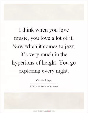 I think when you love music, you love a lot of it. Now when it comes to jazz, it’s very much in the hyperions of height. You go exploring every night Picture Quote #1