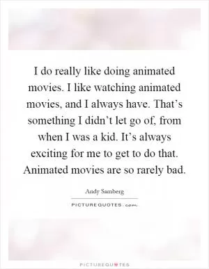 I do really like doing animated movies. I like watching animated movies, and I always have. That’s something I didn’t let go of, from when I was a kid. It’s always exciting for me to get to do that. Animated movies are so rarely bad Picture Quote #1